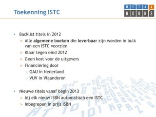Toekenning ISTC


• Backlist titels in 2012
  > Alle algemene boeken die leverbaar zijn worden in bulk
    van een ISTC voorzien
  > Klaar tegen eind 2012
  > Geen kost voor de uitgevers
  > Financiering door
     o GAU in Nederland
     o VUV in Vlaanderen


• Nieuwe titels vanaf begin 2013
  > bij elk nieuw ISBN automatisch een ISTC
  > Inbegrepen in prijs ISBN
 