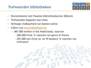 Trefwoorden bibliotheken

• Overeenkomst met Vlaamse bibliotheeksector (Bibnet)
• Trefwoorden koppelen aan titels
• Verhoogt vindbaarheid van boeken online
• Cijfers van www.bibliotheek.be
  > 487.000 werken in het Nederlands, waarvan
      o 280.000 fictie  voorzien van genre of thema
      o 207.000 non-fictie (A- en W-boeken)  voorzien van
        trefwoord
 