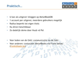 Praktisch…


• U kan als uitgever inloggen op Meta4BookDB
• 1 account per uitgever, meerdere gebruikers mogelijk
• Radius beperkt tot eigen titels
• Nu direct beschikbaar
• Zo dadelijk demo door Huub vd Pol



• Voor leden van de GAU: communicatie via de GAU
• Voor anderen: contacteer Meta4Books via Frank Salliau
  (frank@boek.be)
 