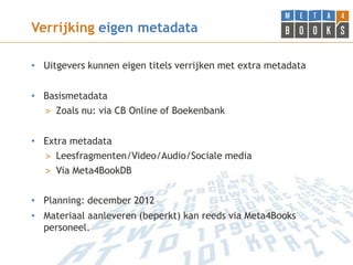 Verrijking eigen metadata

• Uitgevers kunnen eigen titels verrijken met extra metadata


• Basismetadata
  > Zoals nu: via CB Online of Boekenbank


• Extra metadata
  > Leesfragmenten/Video/Audio/Sociale media
  > Via Meta4BookDB


• Planning: december 2012
• Materiaal aanleveren (beperkt) kan reeds via Meta4Books
  personeel.
 