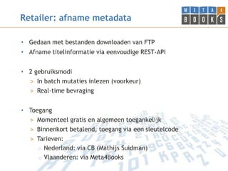 Retailer: afname metadata

• Gedaan met bestanden downloaden van FTP
• Afname titelinformatie via eenvoudige REST-API


• 2 gebruiksmodi
  > In batch mutaties inlezen (voorkeur)
  > Real-time bevraging


• Toegang
  > Momenteel gratis en algemeen toegankelijk
  > Binnenkort betalend, toegang via een sleutelcode
  > Tarieven:
     o Nederland: via CB (Mathijs Suidman)
     o Vlaanderen: via Meta4Books
 
