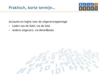 Praktisch, korte termijn…


Accounts en logins voor de uitgeversrapportage
• Leden van de GAU: via de GAU
• Andere uitgevers: via Meta4Books
 