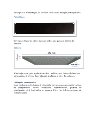 Serve para a alimentação do servidor rack caso a energia principal falte.
Painel Cego
Serve para Tapar os vários tipos de cabos que passam dentro do
bastidor.
Bandeja
A bandeja serve para apoiar o monitor, teclado, rato dentro do bastidor
para quando é preciso fazer alguma mudança a nível de software.
Cablagem Estruturada
Uma cablagem estruturada é composta por um conjunto muito variado
de componentes (cabos, conectores, distribuidores, painéis de
interligação, etc.) destinados ao suporte físico das infra-estruturas de
comunicações.
 