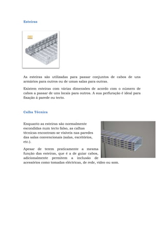 Esteiras
As esteiras são utilizadas para passar conjuntos de cabos de uns
armários para outros ou de umas salas para outras.
Existem esteiras com várias dimensões de acordo com o número de
cabos a passar de uns locais para outros. A sua perfuração é ideal para
fixação á parede ou tecto.
Calha Técnica
Enquanto as esteiras são normalmente
escondidas num tecto falso, as calhas
técnicas encontram-se visíveis nas paredes
das salas convencionais (salas, escritórios,
etc.).
Apesar de terem praticamente a mesma
função das esteiras, que é a de guiar cabos,
adicionalmente permitem a inclusão de
acessórios como tomadas eléctricas, de rede, vídeo ou som.
 
