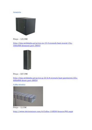 Armário
Preço – 125.99€
http://loja.webdados.pt/p/eco-m-15-4-ecorack-bast-mural-15u-
550x400-desmont-pret-38057
Preço – 327.59€
http://loja.webdados.pt/p/eco-p-22-6-8-ecorack-bast-pavimento-22u-
600x800-desm-pret-38054
Calha técnica
Preço – 12.55€
http://www.electrominor.com/#/Calha-110X50-branco-P93.aspx
 