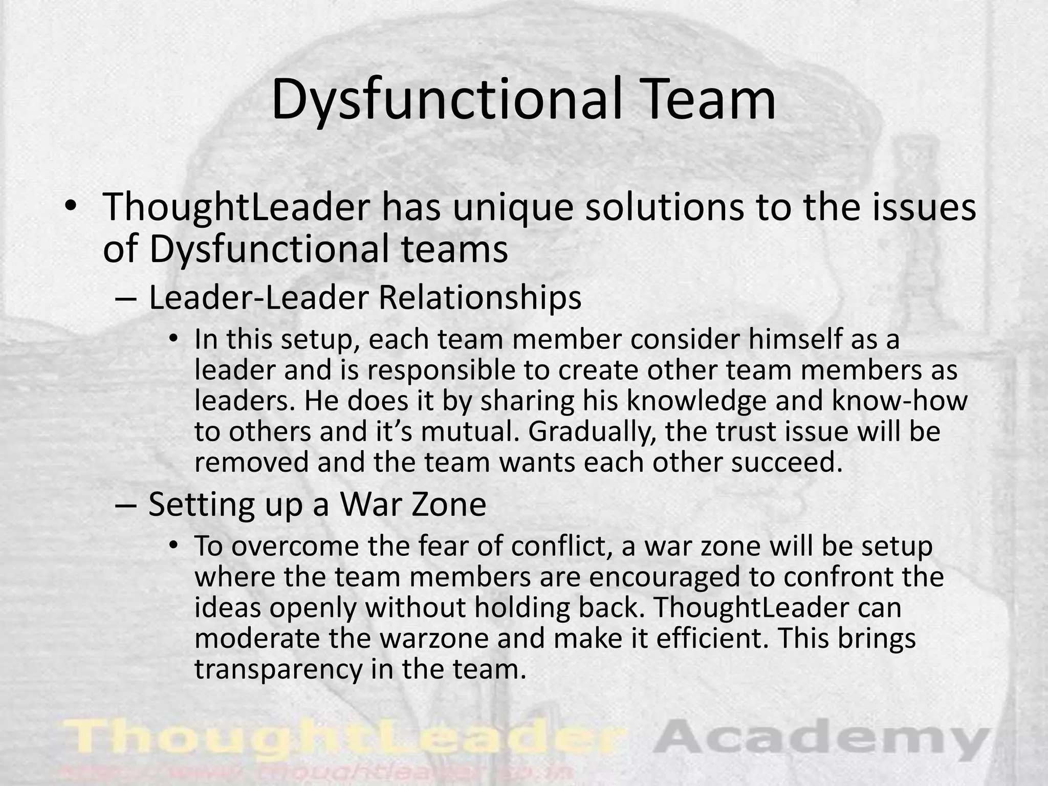 Dysfunctional Team
• ThoughtLeader has unique solutions to the issues
of Dysfunctional teams
– Leader-Leader Relationships
• In this setup, each team member consider himself as a
leader and is responsible to create other team members as
leaders. He does it by sharing his knowledge and know-how
to others and it’s mutual. Gradually, the trust issue will be
removed and the team wants each other succeed.
– Setting up a War Zone
• To overcome the fear of conflict, a war zone will be setup
where the team members are encouraged to confront the
ideas openly without holding back. ThoughtLeader can
moderate the warzone and make it efficient. This brings
transparency in the team.
 