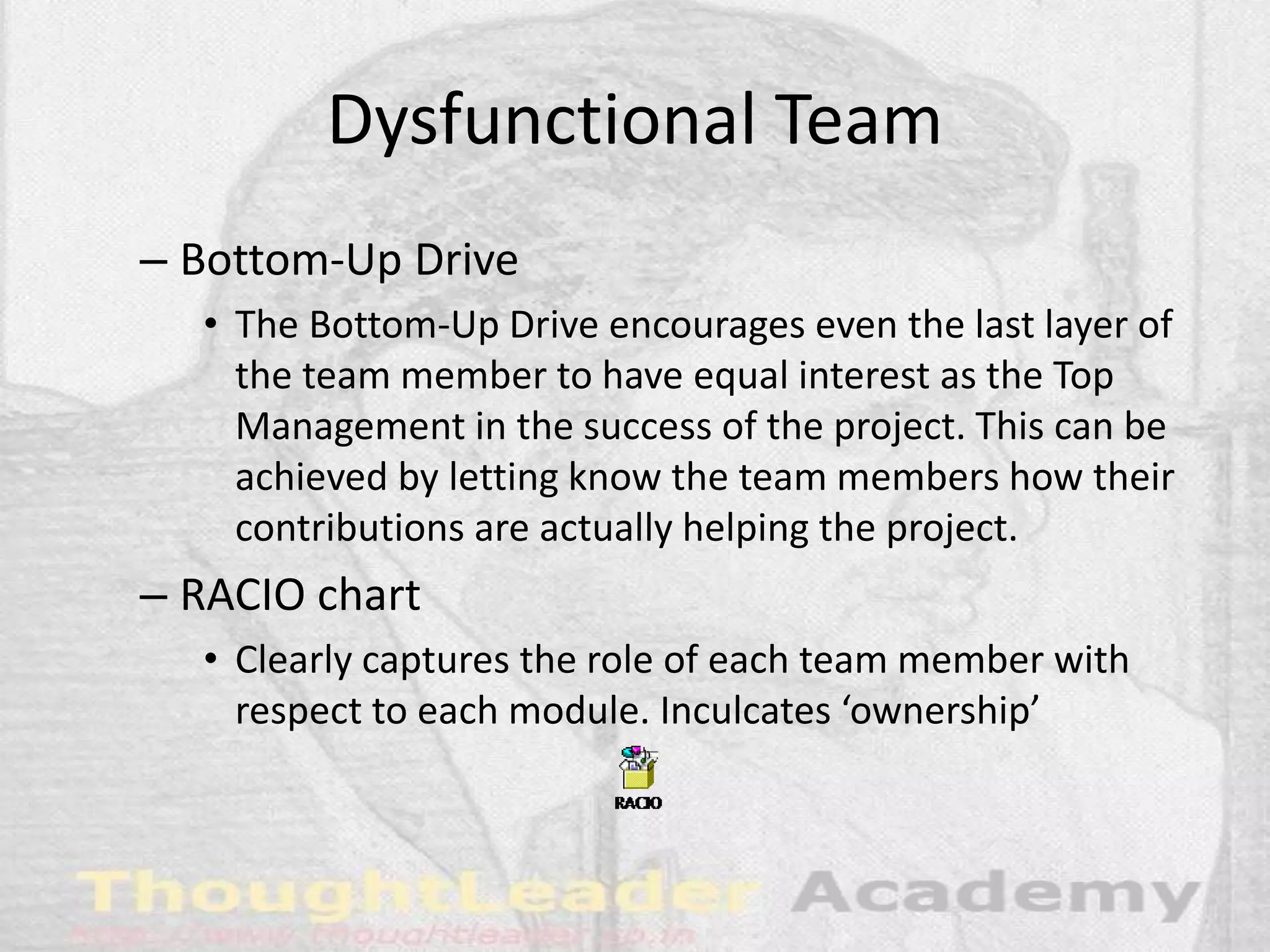 Dysfunctional Team
– Bottom-Up Drive
• The Bottom-Up Drive encourages even the last layer of
the team member to have equal interest as the Top
Management in the success of the project. This can be
achieved by letting know the team members how their
contributions are actually helping the project.
– RACIO chart
• Clearly captures the role of each team member with
respect to each module. Inculcates ‘ownership’
 