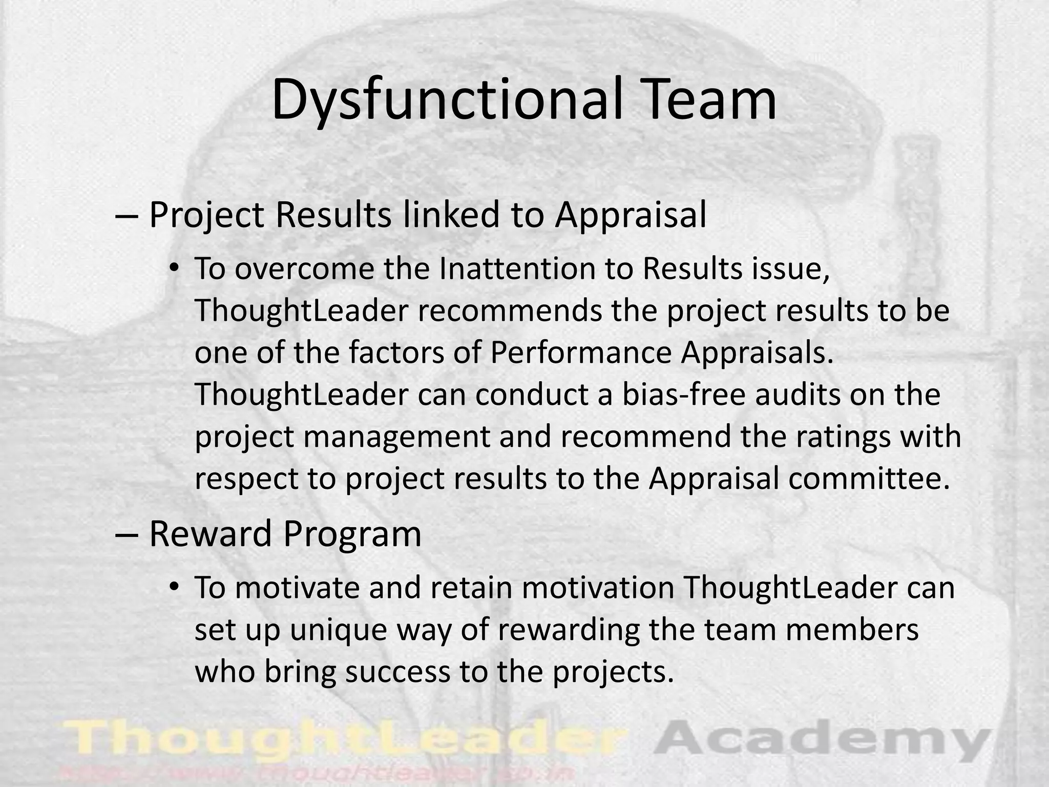 Dysfunctional Team
– Project Results linked to Appraisal
• To overcome the Inattention to Results issue,
ThoughtLeader recommends the project results to be
one of the factors of Performance Appraisals.
ThoughtLeader can conduct a bias-free audits on the
project management and recommend the ratings with
respect to project results to the Appraisal committee.
– Reward Program
• To motivate and retain motivation ThoughtLeader can
set up unique way of rewarding the team members
who bring success to the projects.
 