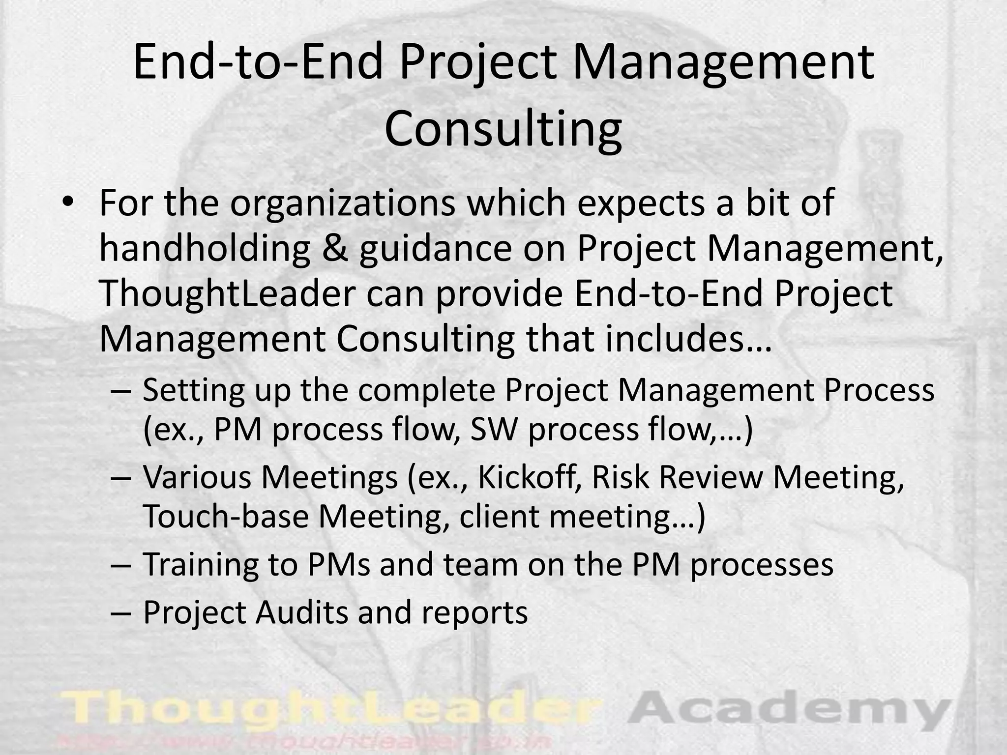 End-to-End Project Management
Consulting
• For the organizations which expects a bit of
handholding & guidance on Project Management,
ThoughtLeader can provide End-to-End Project
Management Consulting that includes…
– Setting up the complete Project Management Process
(ex., PM process flow, SW process flow,…)
– Various Meetings (ex., Kickoff, Risk Review Meeting,
Touch-base Meeting, client meeting…)
– Training to PMs and team on the PM processes
– Project Audits and reports
 
