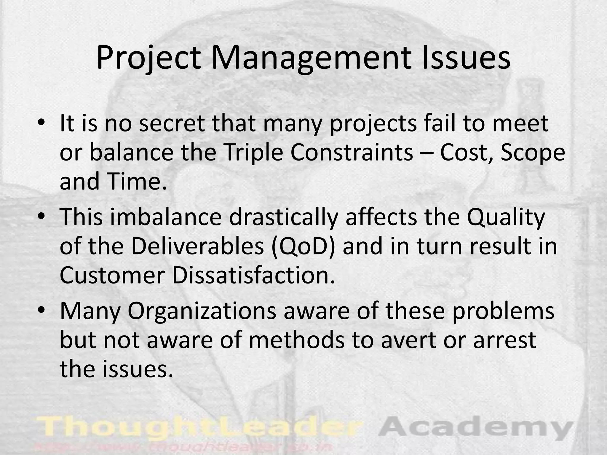 Project Management Issues
• It is no secret that many projects fail to meet
or balance the Triple Constraints – Cost, Scope
and Time.
• This imbalance drastically affects the Quality
of the Deliverables (QoD) and in turn result in
Customer Dissatisfaction.
• Many Organizations aware of these problems
but not aware of methods to avert or arrest
the issues.
 