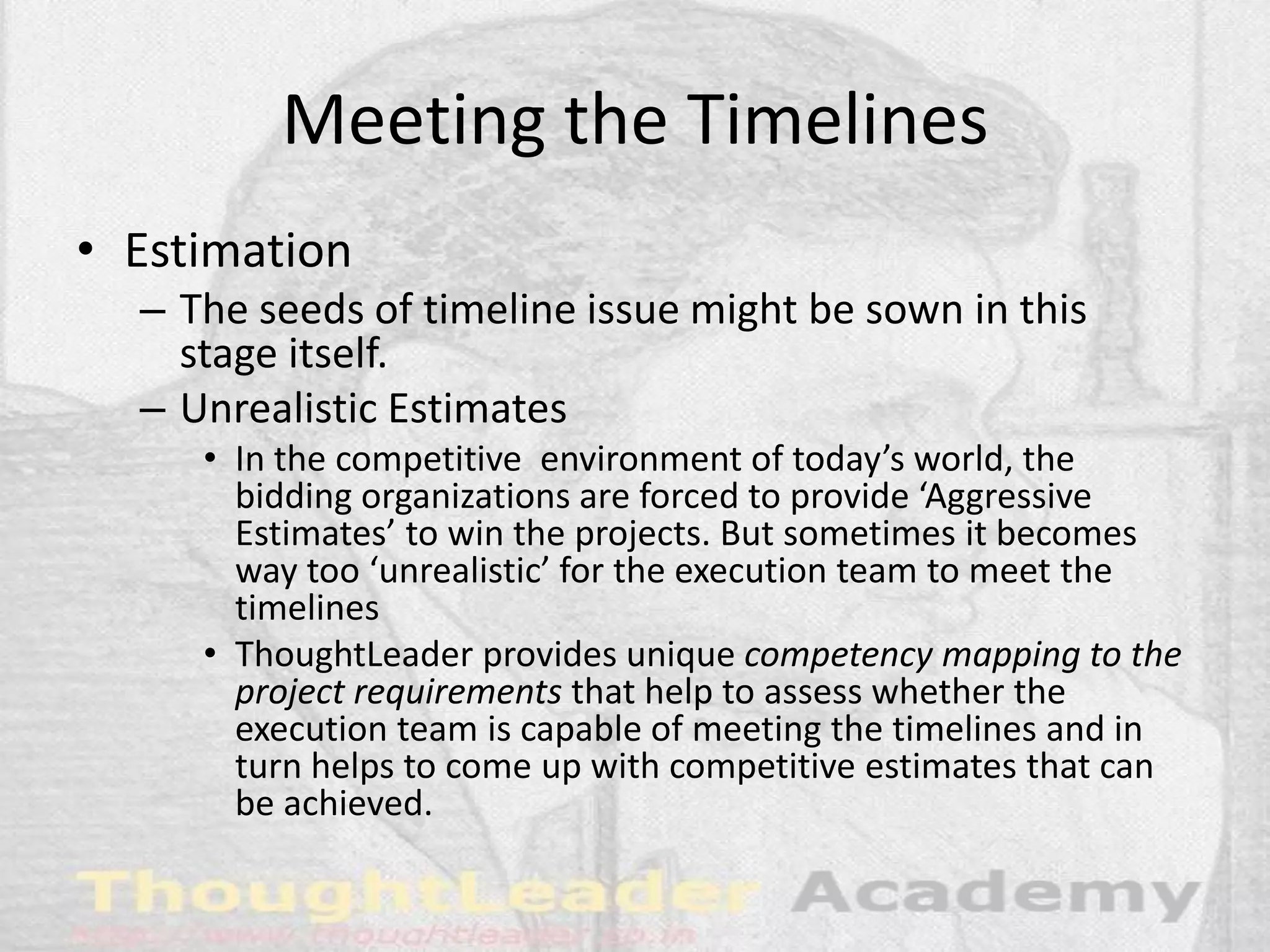Meeting the Timelines
• Estimation
– The seeds of timeline issue might be sown in this
stage itself.
– Unrealistic Estimates
• In the competitive environment of today’s world, the
bidding organizations are forced to provide ‘Aggressive
Estimates’ to win the projects. But sometimes it becomes
way too ‘unrealistic’ for the execution team to meet the
timelines
• ThoughtLeader provides unique competency mapping to the
project requirements that help to assess whether the
execution team is capable of meeting the timelines and in
turn helps to come up with competitive estimates that can
be achieved.
 