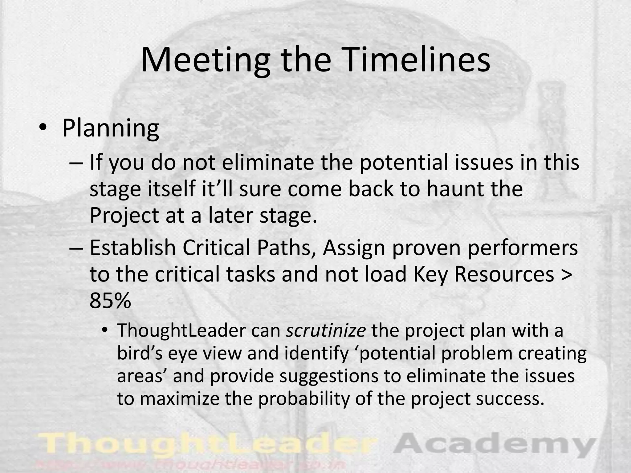 Meeting the Timelines
• Planning
– If you do not eliminate the potential issues in this
stage itself it’ll sure come back to haunt the
Project at a later stage.
– Establish Critical Paths, Assign proven performers
to the critical tasks and not load Key Resources >
85%
• ThoughtLeader can scrutinize the project plan with a
bird’s eye view and identify ‘potential problem creating
areas’ and provide suggestions to eliminate the issues
to maximize the probability of the project success.
 