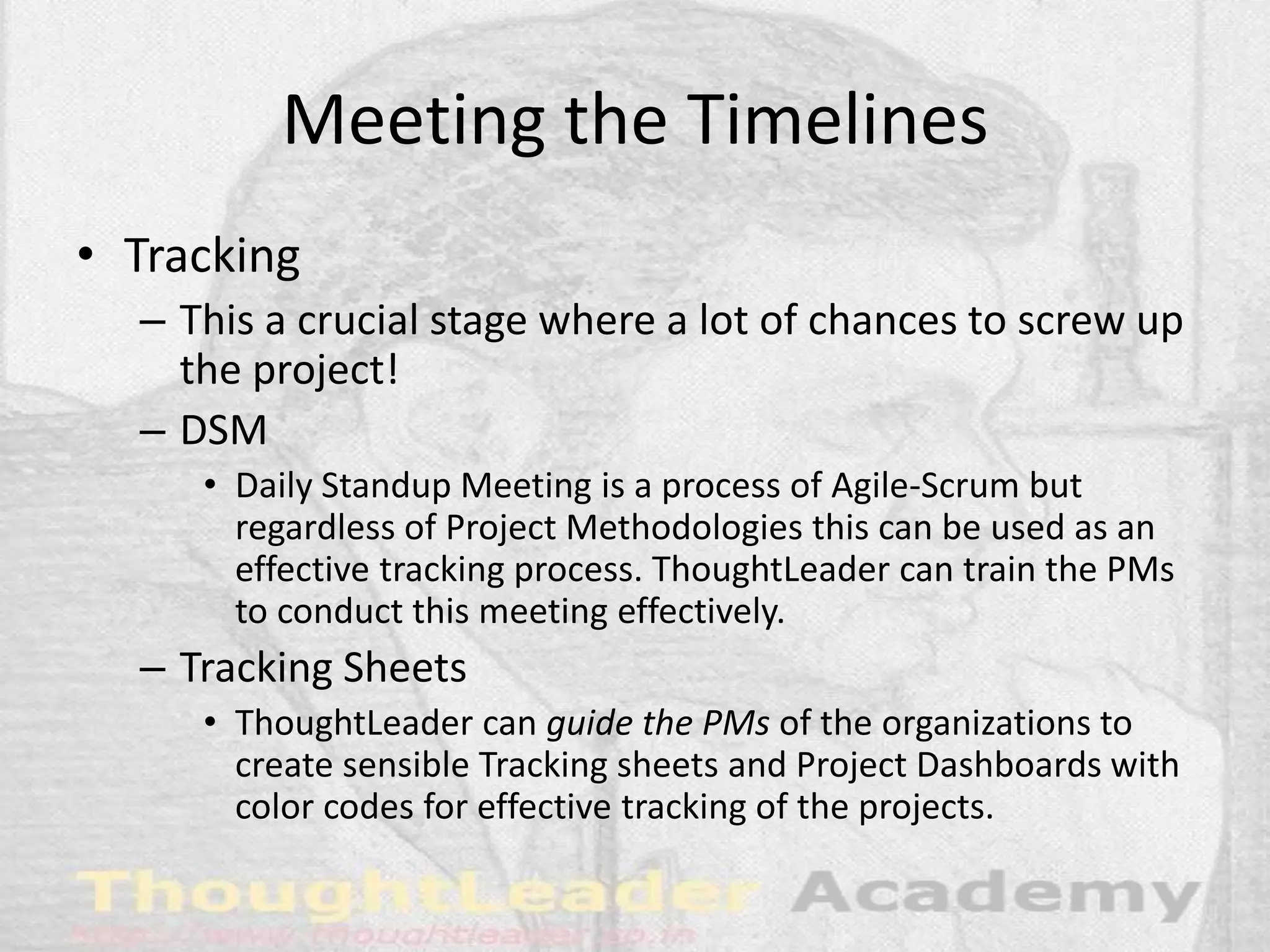 Meeting the Timelines
• Tracking
– This a crucial stage where a lot of chances to screw up
the project!
– DSM
• Daily Standup Meeting is a process of Agile-Scrum but
regardless of Project Methodologies this can be used as an
effective tracking process. ThoughtLeader can train the PMs
to conduct this meeting effectively.
– Tracking Sheets
• ThoughtLeader can guide the PMs of the organizations to
create sensible Tracking sheets and Project Dashboards with
color codes for effective tracking of the projects.
 