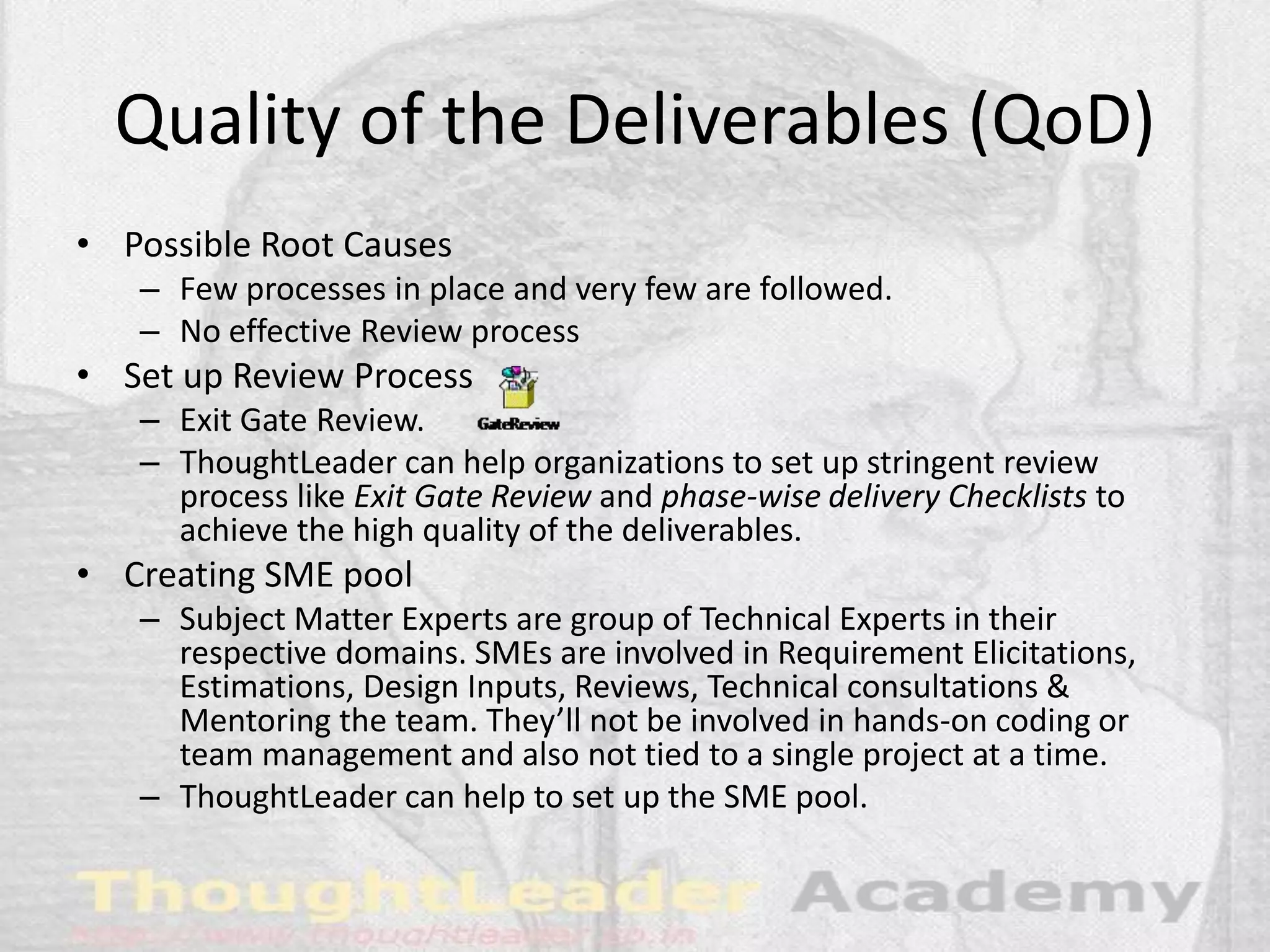 Quality of the Deliverables (QoD)
• Possible Root Causes
– Few processes in place and very few are followed.
– No effective Review process
• Set up Review Process
– Exit Gate Review.
– ThoughtLeader can help organizations to set up stringent review
process like Exit Gate Review and phase-wise delivery Checklists to
achieve the high quality of the deliverables.
• Creating SME pool
– Subject Matter Experts are group of Technical Experts in their
respective domains. SMEs are involved in Requirement Elicitations,
Estimations, Design Inputs, Reviews, Technical consultations &
Mentoring the team. They’ll not be involved in hands-on coding or
team management and also not tied to a single project at a time.
– ThoughtLeader can help to set up the SME pool.
 