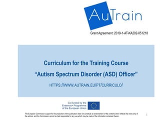 Curriculum for the Training Course
“Autism Spectrum Disorder (ASD) Officer”
HTTPS://WWW.AUTRAIN.EU/PT/CURRICULO/
Grant Agreement: 2019-1-AT-KA202-051218
The European Commission support for the production of this publication does not constitute an endorsement of the contents which reflects the views only of
the authors, and the Commission cannot be held responsible for any use which may be made of the information contained therein.
1
 