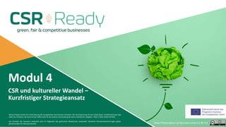 Modul 4
CSR und kultureller Wandel –
Kurzfristiger Strategieansatz
Dieses Projekt wurde mit Unterstützung der Europäischen Kommission finanziert. Die Verantwortung für den Inhalt dieser Veröffentlichung trägt
allein der Verfasser; die Kommission haftet nicht für die weitere Verwendung der darin enthaltenen Angaben. 2020-1-DE02-KA202-007503.
Aus Gründen der besseren Lesbarkeit wird im Folgenden das generische Maskulinum verwendet. Sämtliche Personenbezeichnungen gelten
gleichermaßen für alle Geschlechter. Diese Präsentation ist lizenziert unter CC BY 4.0
 