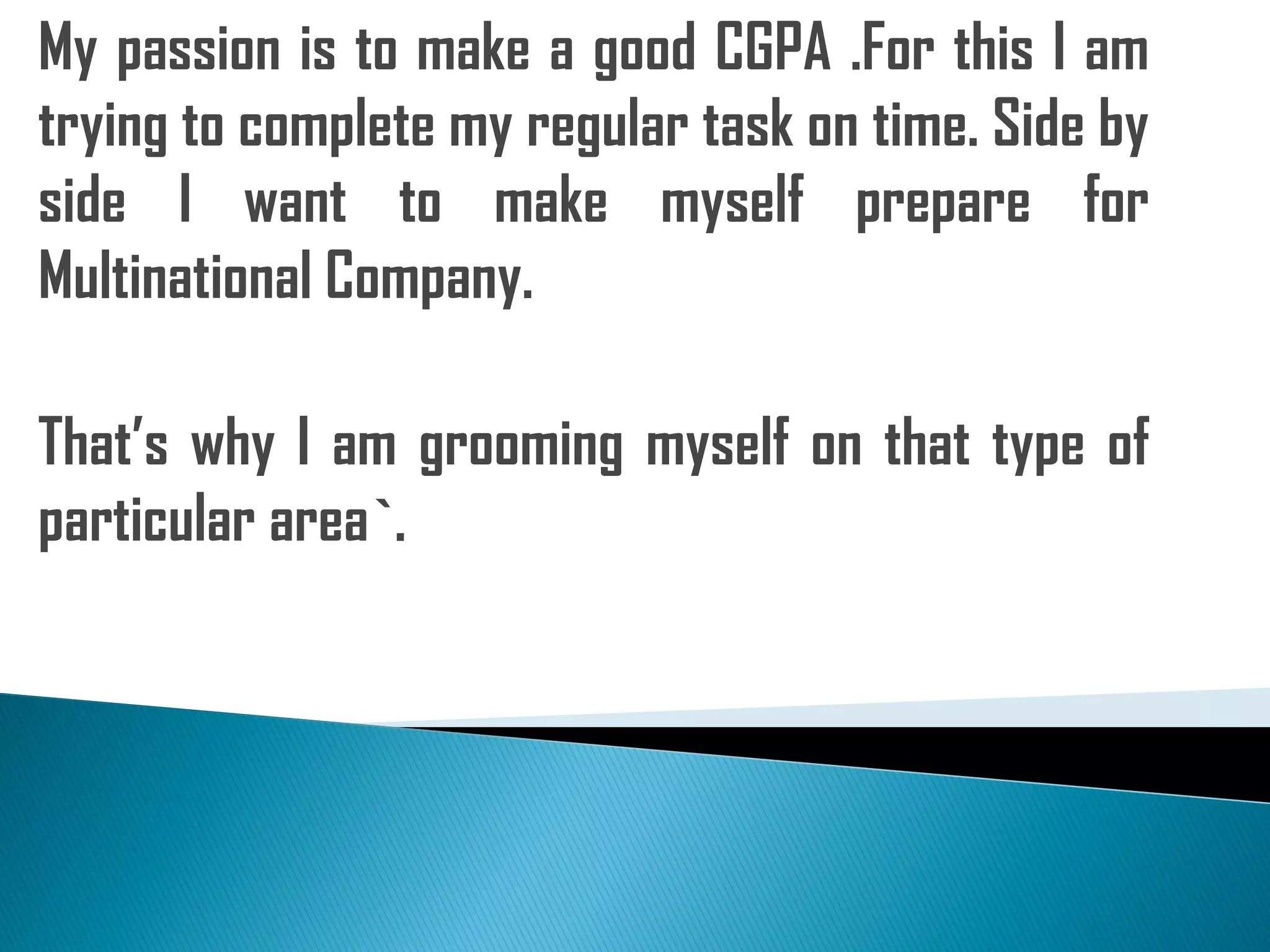 My passion is to make a good CGPA .For this I am
trying to complete my regular task on time. Side by
side I want to make myself prepare for
Multinational Company.
That’s why I am grooming myself on that type of
particular area`.