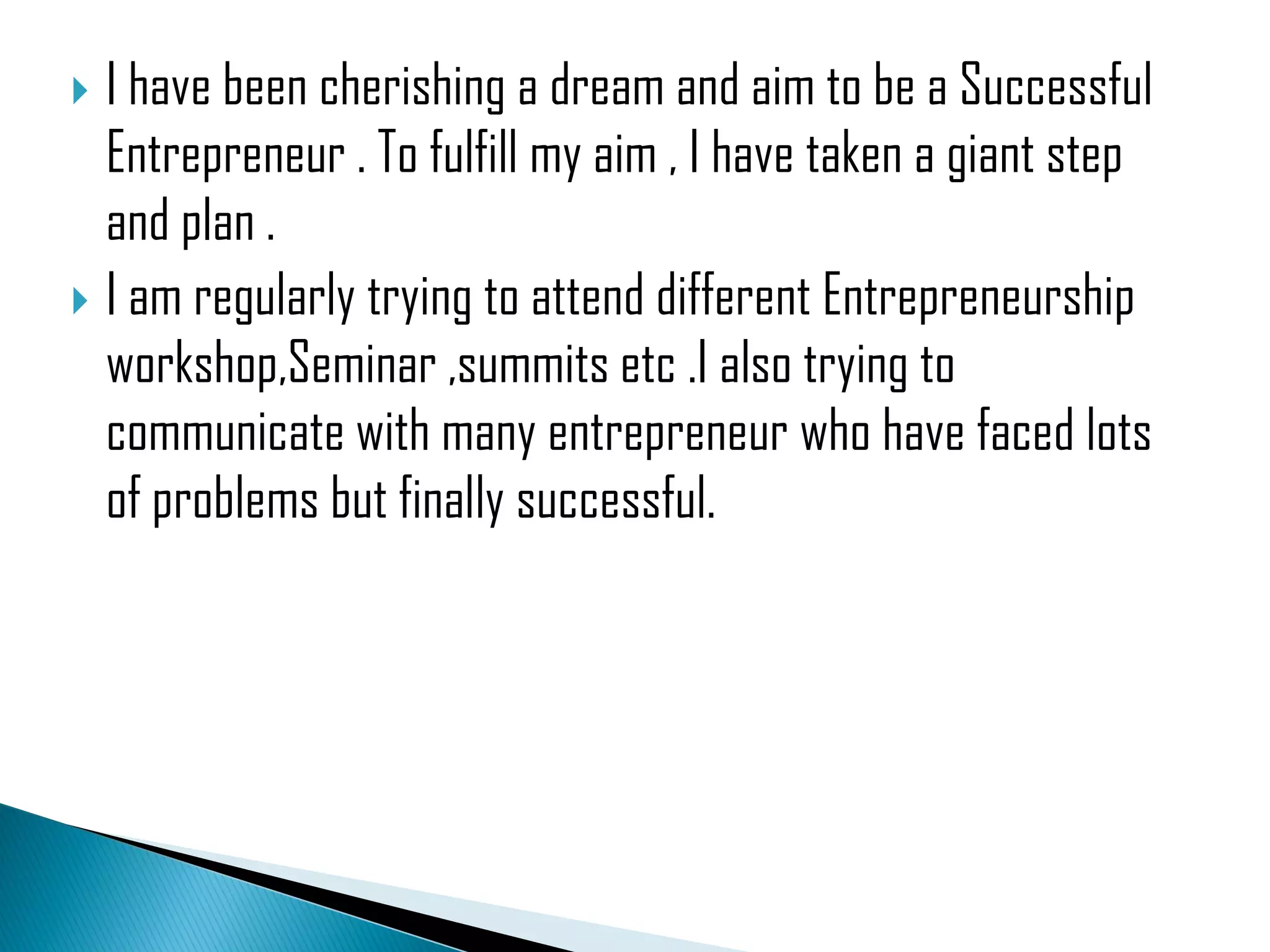  I have been cherishing a dream and aim to be a Successful
Entrepreneur . To fulfill my aim , I have taken a giant step
and plan .
I am regularly trying to attend different Entrepreneurship
workshop,Seminar ,summits etc .I also trying to
communicate with many entrepreneur who have faced lots
of problems but finally successful.