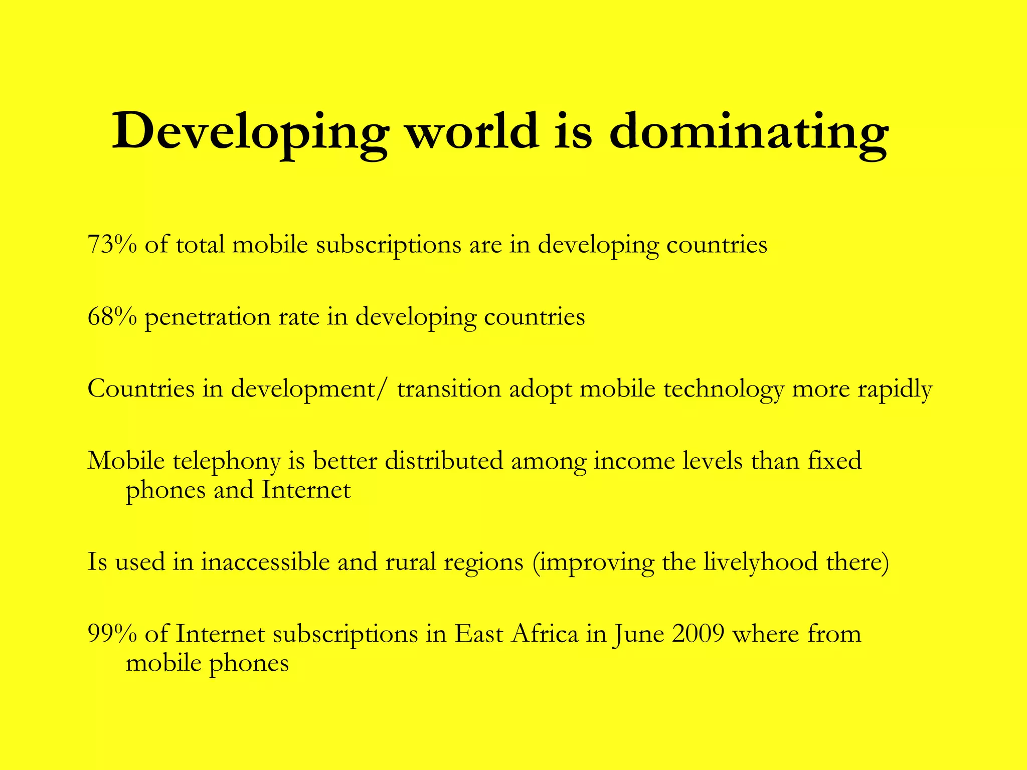 73% of total mobile subscriptions are in developing countries  68% penetration rate in developing countries Countries in development/ transition adopt mobile technology more rapidly Mobile telephony is better distributed among income levels than fixed phones and Internet Is used in inaccessible and rural regions (improving the livelyhood there) 99% of Internet subscriptions in East Africa in June 2009 where from mobile phones Developing world is dominating 