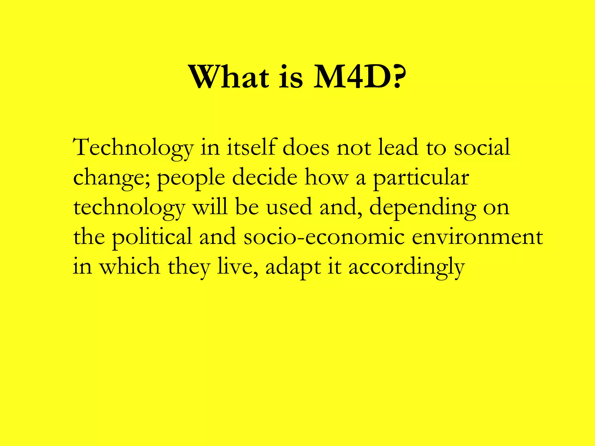 What is M4D? Technology in itself does not lead to social change; people decide how a particular technology will be used and, depending on the political and socio-economic environment in which they live, adapt it accordingly 