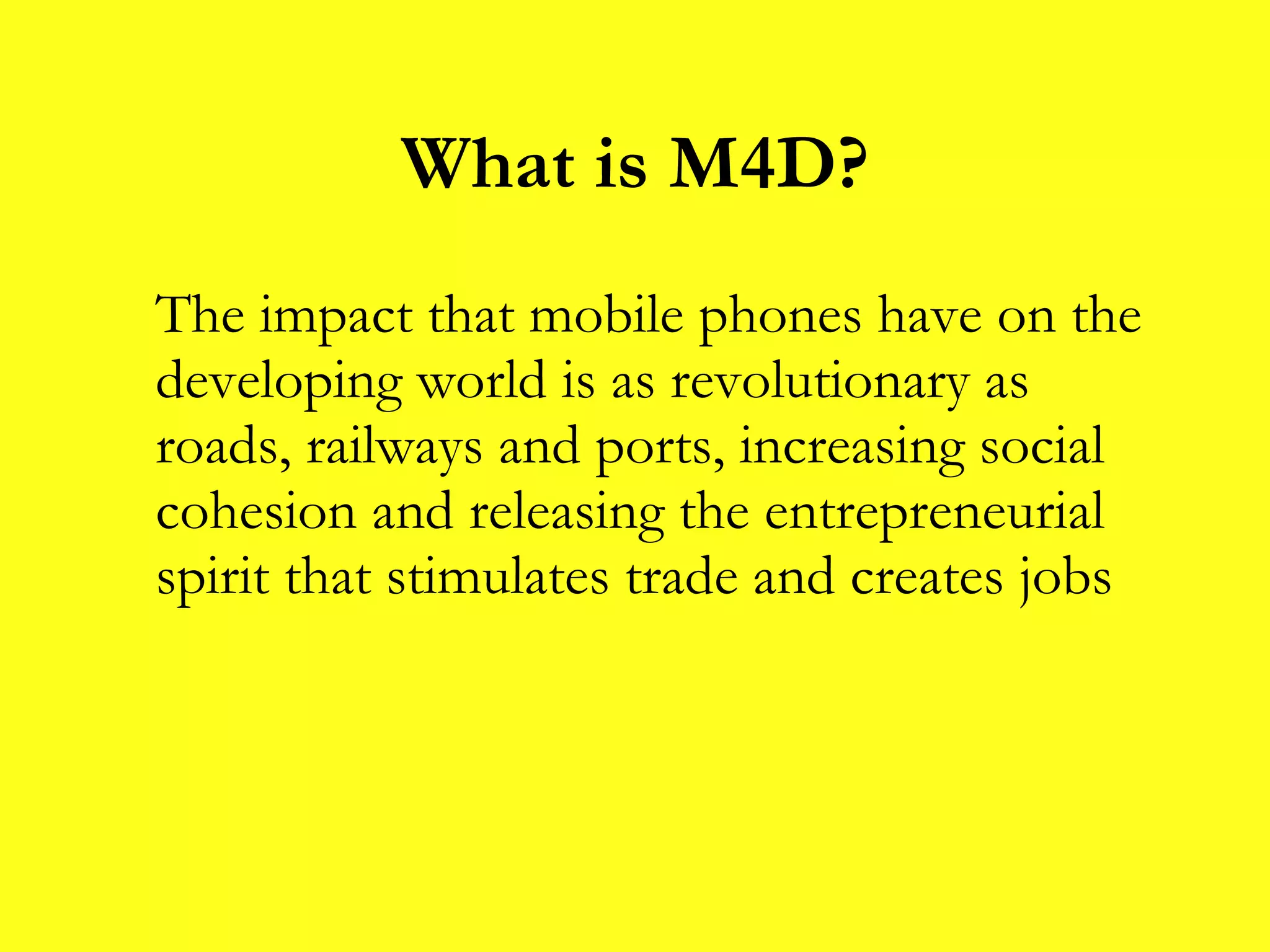 What is M4D? The impact that mobile phones have on the developing world is as revolutionary as roads, railways and ports, increasing social cohesion and releasing the entrepreneurial spirit that stimulates trade and creates jobs 