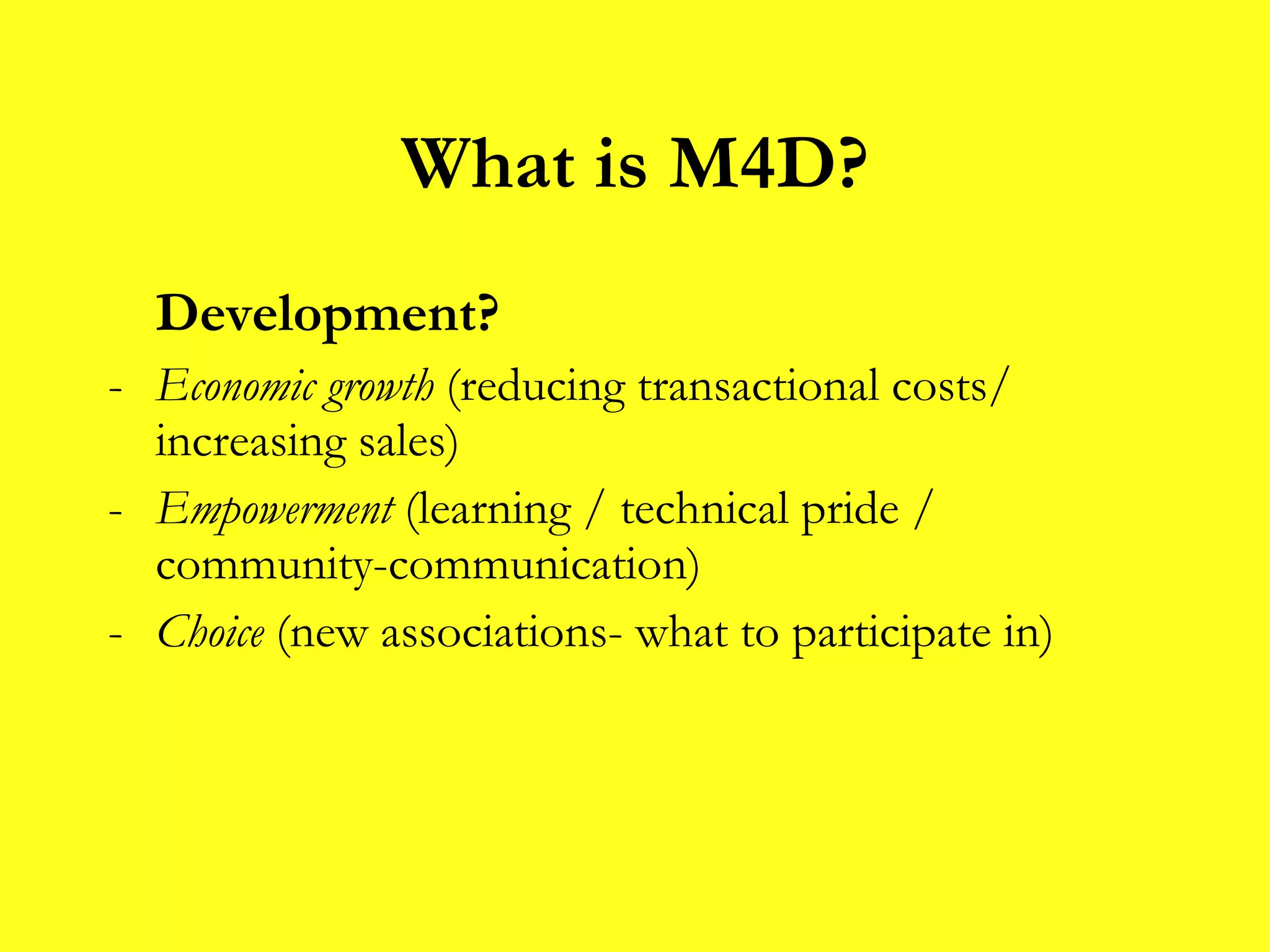 What is M4D? Development? Economic growth  (reducing transactional costs/ increasing sales) Empowerment  (learning / technical pride / community-communication) Choice  (new associations- what to participate in) 
