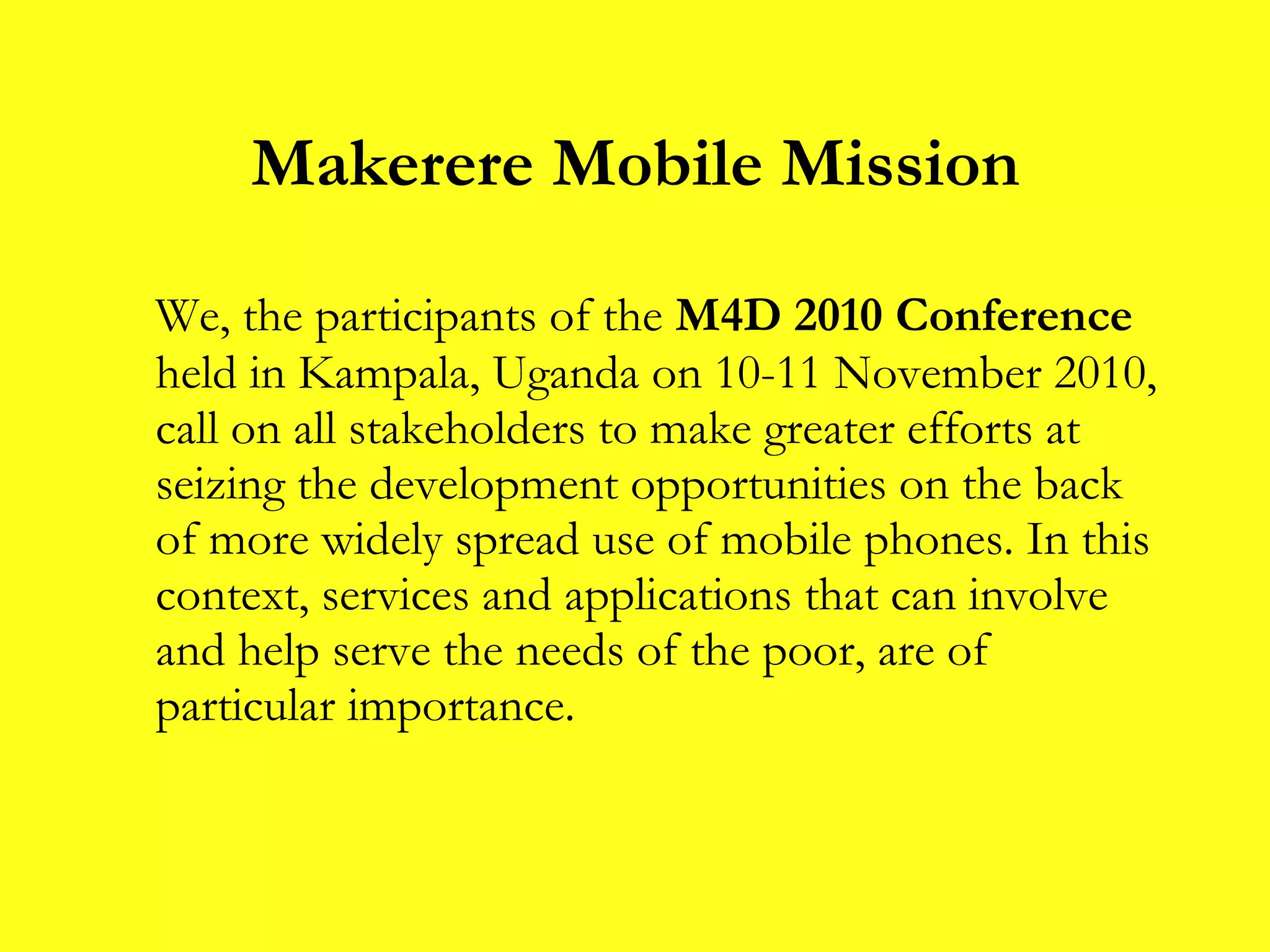 Makerere Mobile Mission We, the participants of the  M4D 2010 Conference  held in Kampala, Uganda on 10-11 November 2010, call on all stakeholders to make greater efforts at seizing the development opportunities on the back of more widely spread use of mobile phones. In this context, services and applications that can involve and help serve the needs of the poor, are of particular importance. 