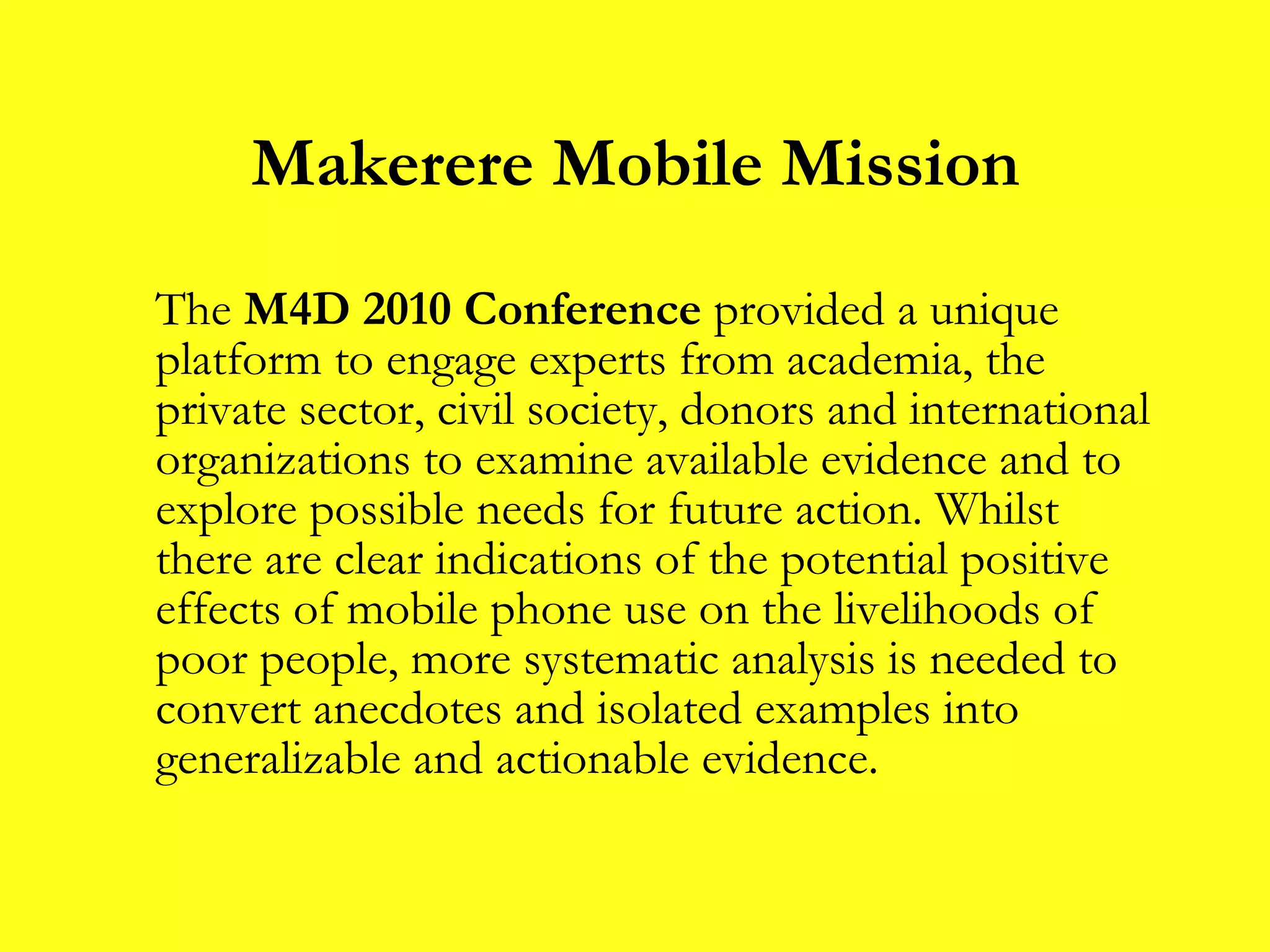 Makerere Mobile Mission The  M4D 2010 Conference  provided a unique platform to engage experts from academia, the private sector, civil society, donors and international organizations to examine available evidence and to explore possible needs for future action. Whilst there are clear indications of the potential positive effects of mobile phone use on the livelihoods of poor people, more systematic analysis is needed to convert anecdotes and isolated examples into generalizable and actionable evidence. 