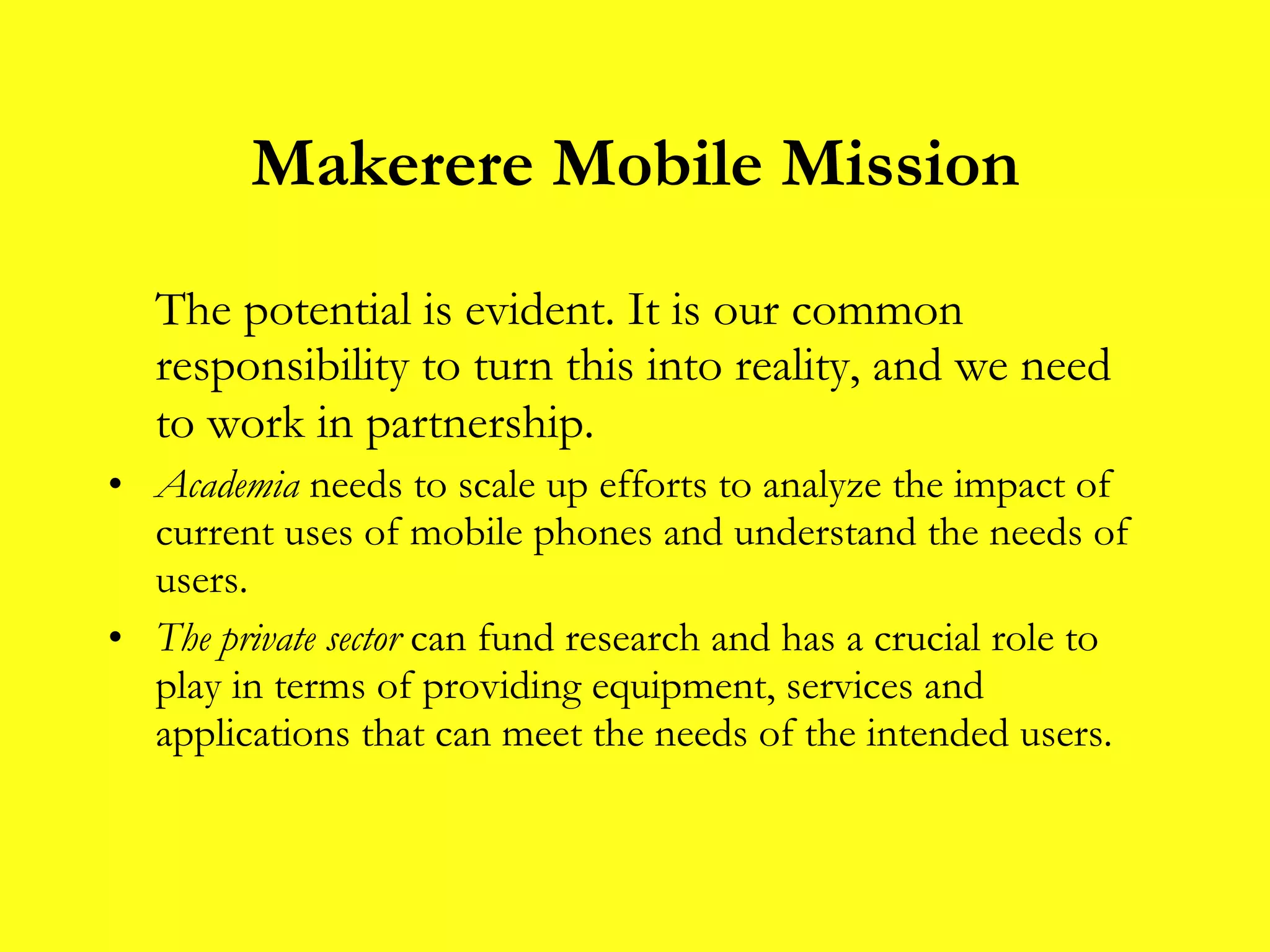 Makerere Mobile Mission The potential is evident. It is our common responsibility to turn this into reality, and we need to work in partnership.   Academia  needs to scale up efforts to analyze the impact of current uses of mobile phones and understand the needs of users. The private sector  can fund research   and has a crucial role to play in terms of providing equipment, services and applications that can meet the needs of the intended users.  
