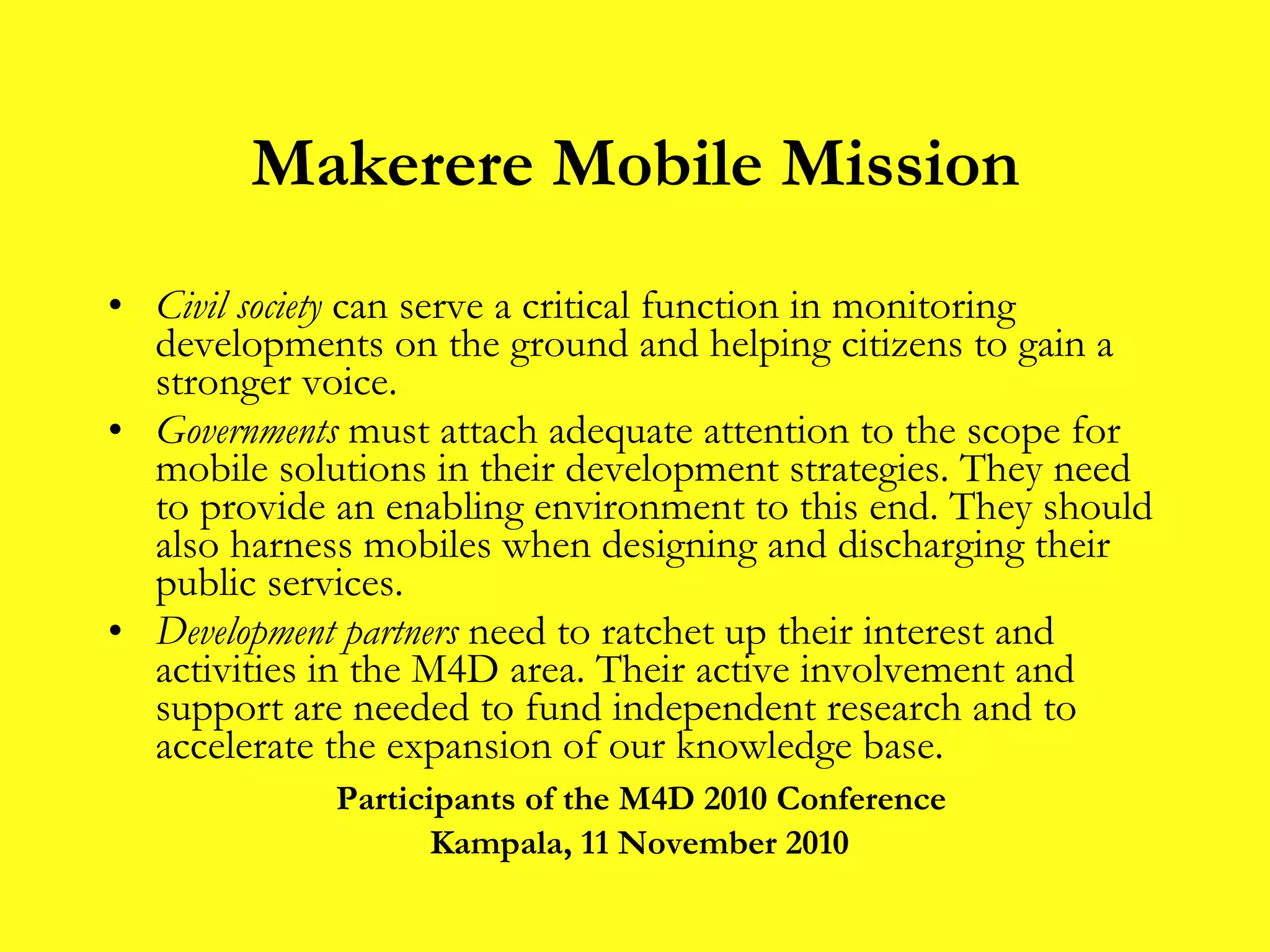 Makerere Mobile Mission Civil society  can serve a critical function in monitoring developments on the ground and helping citizens to gain a stronger voice. Governments  must attach adequate attention to the scope for mobile solutions in their development strategies. They need to provide an enabling environment to this end. They should also harness mobiles when designing and discharging their public services. Development partners  need to ratchet up their interest and activities in the M4D area. Their active involvement and support are needed to fund independent research and to accelerate the expansion of our knowledge base. Participants of the M4D 2010 Conference Kampala, 11 November 2010 