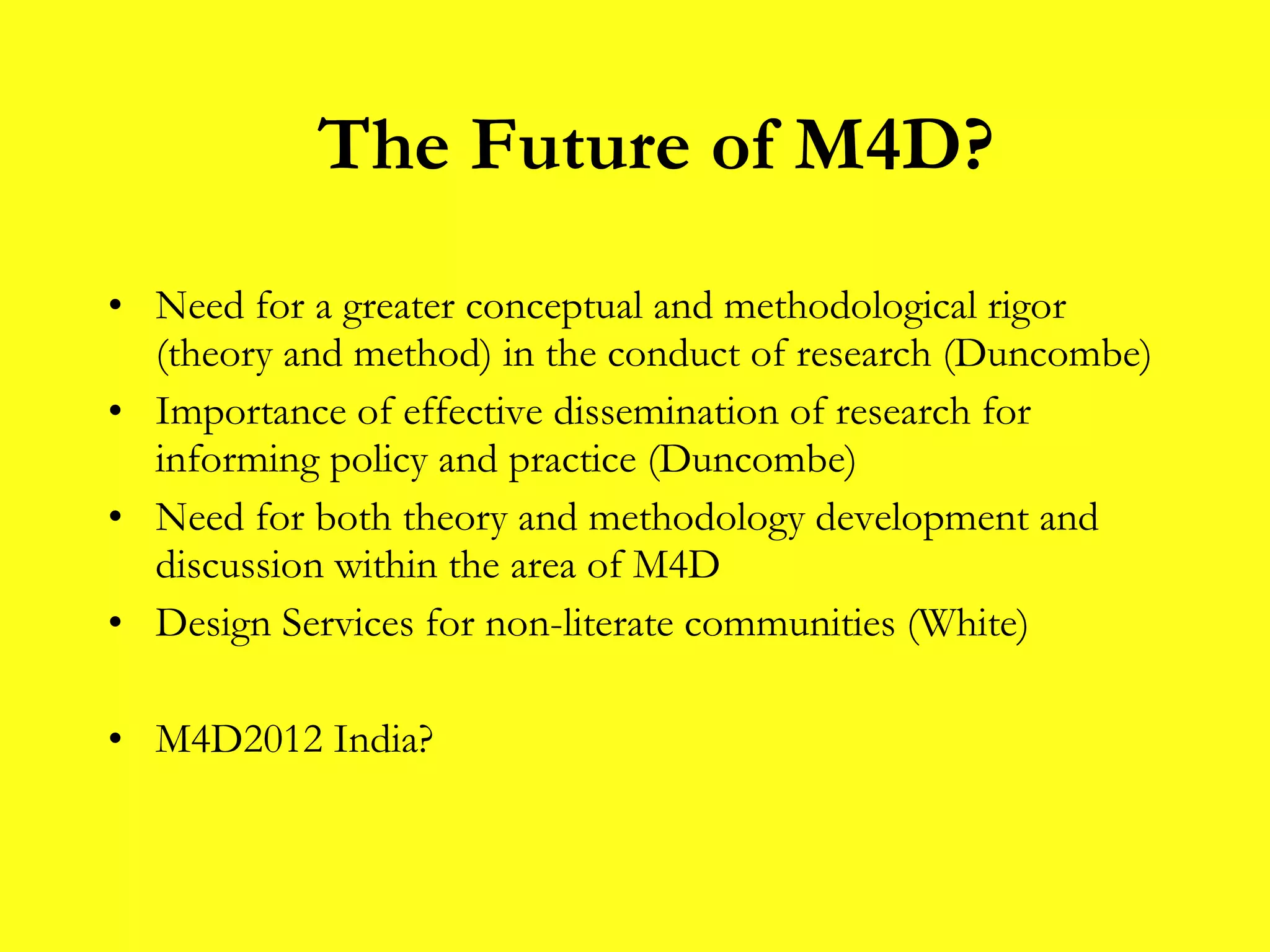 Need for a greater conceptual and methodological rigor (theory and method) in the conduct of research (Duncombe) Importance of effective dissemination of research for informing policy and practice (Duncombe) Need for both theory and methodology development and discussion within the area of M4D Design Services for non-literate communities (White) M4D2012 India? The Future of M4D? 