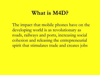 What is M4D? The impact that mobile phones have on the developing world is as revolutionary as roads, railways and ports, increasing social cohesion and releasing the entrepreneurial spirit that stimulates trade and creates jobs 