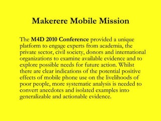 Makerere Mobile Mission The  M4D 2010 Conference  provided a unique platform to engage experts from academia, the private sector, civil society, donors and international organizations to examine available evidence and to explore possible needs for future action. Whilst there are clear indications of the potential positive effects of mobile phone use on the livelihoods of poor people, more systematic analysis is needed to convert anecdotes and isolated examples into generalizable and actionable evidence. 