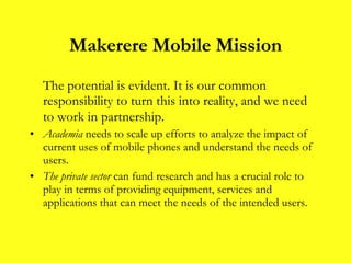 Makerere Mobile Mission The potential is evident. It is our common responsibility to turn this into reality, and we need to work in partnership.   Academia  needs to scale up efforts to analyze the impact of current uses of mobile phones and understand the needs of users. The private sector  can fund research   and has a crucial role to play in terms of providing equipment, services and applications that can meet the needs of the intended users.  