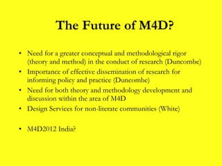 Need for a greater conceptual and methodological rigor (theory and method) in the conduct of research (Duncombe) Importance of effective dissemination of research for informing policy and practice (Duncombe) Need for both theory and methodology development and discussion within the area of M4D Design Services for non-literate communities (White) M4D2012 India? The Future of M4D? 