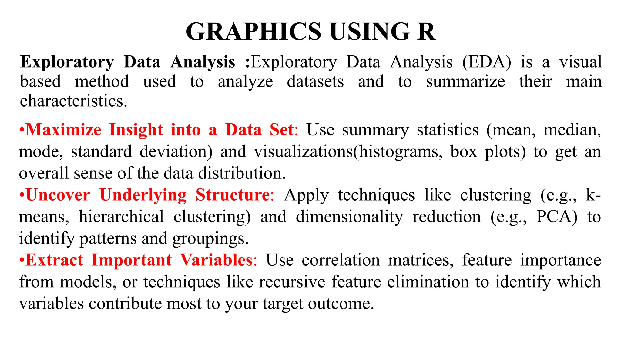 GRAPHICS USING R
Exploratory Data Analysis :Exploratory Data Analysis (EDA) is a visual
based method used to analyze datasets and to summarize their main
characteristics.
•Maximize Insight into a Data Set: Use summary statistics (mean, median,
mode, standard deviation) and visualizations(histograms, box plots) to get an
overall sense of the data distribution.
•Uncover Underlying Structure: Apply techniques like clustering (e.g., k-
means, hierarchical clustering) and dimensionality reduction (e.g., PCA) to
identify patterns and groupings.
•Extract Important Variables: Use correlation matrices, feature importance
from models, or techniques like recursive feature elimination to identify which
variables contribute most to your target outcome.
 