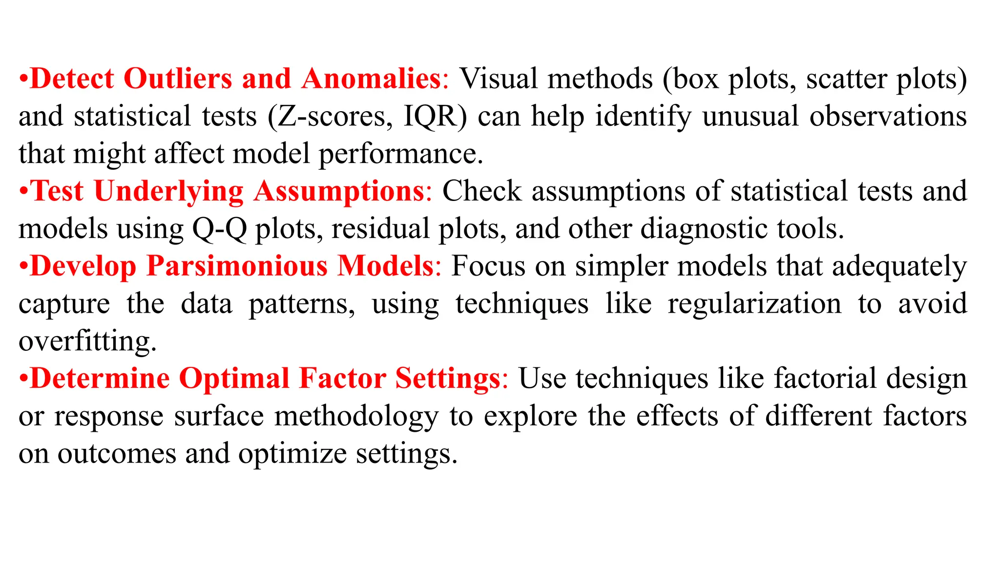 •Detect Outliers and Anomalies: Visual methods (box plots, scatter plots)
and statistical tests (Z-scores, IQR) can help identify unusual observations
that might affect model performance.
•Test Underlying Assumptions: Check assumptions of statistical tests and
models using Q-Q plots, residual plots, and other diagnostic tools.
•Develop Parsimonious Models: Focus on simpler models that adequately
capture the data patterns, using techniques like regularization to avoid
overfitting.
•Determine Optimal Factor Settings: Use techniques like factorial design
or response surface methodology to explore the effects of different factors
on outcomes and optimize settings.
 