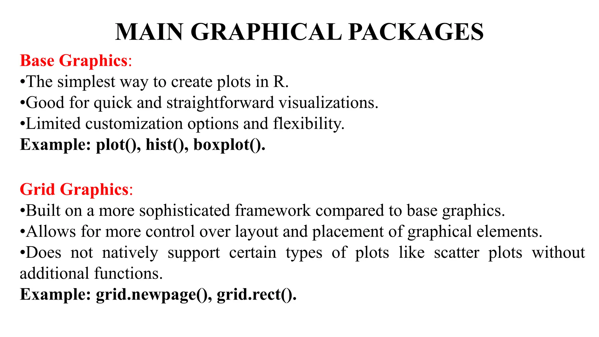 MAIN GRAPHICAL PACKAGES
Base Graphics:
•The simplest way to create plots in R.
•Good for quick and straightforward visualizations.
•Limited customization options and flexibility.
Example: plot(), hist(), boxplot().
Grid Graphics:
•Built on a more sophisticated framework compared to base graphics.
•Allows for more control over layout and placement of graphical elements.
•Does not natively support certain types of plots like scatter plots without
additional functions.
Example: grid.newpage(), grid.rect().
 