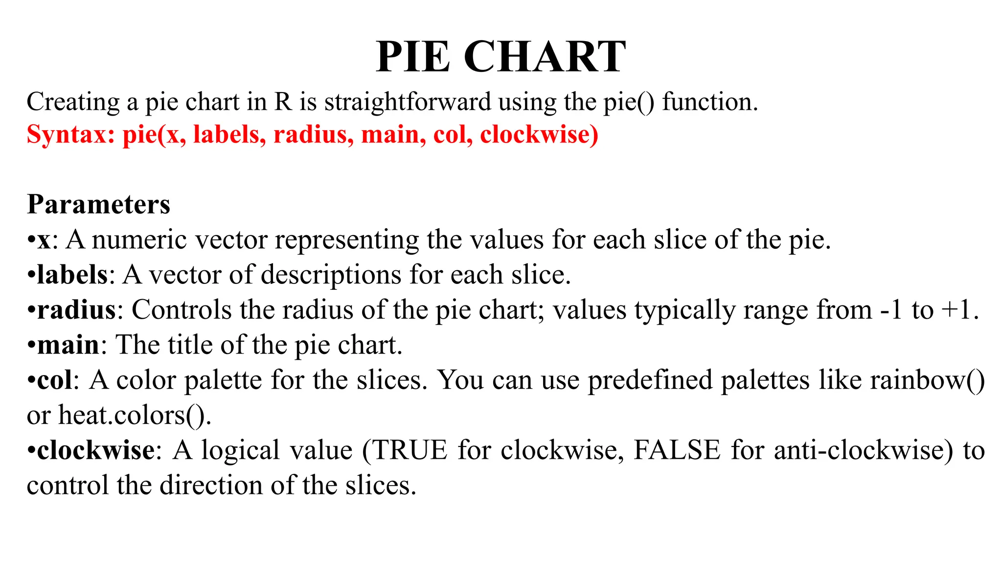 PIE CHART
Creating a pie chart in R is straightforward using the pie() function.
Syntax: pie(x, labels, radius, main, col, clockwise)
Parameters
•x: A numeric vector representing the values for each slice of the pie.
•labels: A vector of descriptions for each slice.
•radius: Controls the radius of the pie chart; values typically range from -1 to +1.
•main: The title of the pie chart.
•col: A color palette for the slices. You can use predefined palettes like rainbow()
or heat.colors().
•clockwise: A logical value (TRUE for clockwise, FALSE for anti-clockwise) to
control the direction of the slices.
 