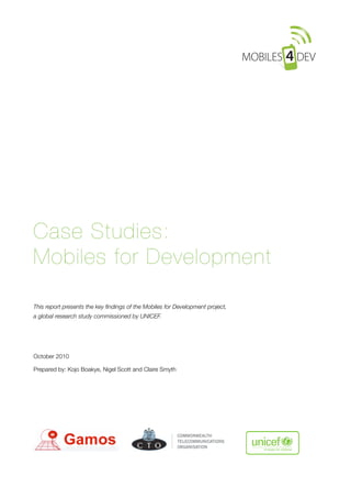 Case Studies:
Mobiles for Development

This report presents the key ﬁndings of the Mobiles for Development project,
a global research study commissioned by UNICEF.




October 2010

Prepared by: Kojo Boakye, Nigel Scott and Claire Smyth 
 