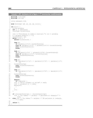 [84] CAPÍTULO 1. INTELIGENCIA ARTIFICIAL
Listado 1.25: Autómata de la ﬁgura 1.77 (sentencias condicionales).
1 #include iostream
2 #include string
3
4 using namespace std;
5
6 enum StateType {q0, q1, q2, q3, error};
7
8 int main() {
9 string palabra;
10 int n, i, mensaje=0;
11 StateType CurrentState;
12
13 cout  Introduzca la cadena a analizar: ; cin  palabra;
14 n = palabra.length(); i = 0;
15 CurrentState = q0;
16 while (i=n-1) {
17 switch(CurrentState) {
18
19 case q0:
20 if (palabra[i]==’a’) CurrentState=q1;
21 else if (palabra[i]==’b’ || palabra[i]==’c’) CurrentState=q2;
22 else CurrentState=error;
23 break;
24
25 case q1:
26 if (palabra[i]==’a’ || palabra[i]==’b’) CurrentState=q1;
27 else if (palabra[i]==’c’) CurrentState=q3;
28 else CurrentState=error;
29 break;
30
31 case q2:
32 if ((palabra[i]==’a’) || (palabra[i]==’b’) || (palabra[i]==’c
’))
33 CurrentState=q2;
34 else CurrentState=error;
35 break;
36
37 case q3:
38 if ((palabra[i]==’a’) || (palabra[i]==’b’) || (palabra[i]==’c
’))
39 CurrentState=q3;
40 else CurrentState=error;
41 break;
42
43 default:
44 if (!mensaje) {
45 cout  Error alfabeto no valido  endl;
46 cout  palabra[i-1]  endl;
47 mensaje=1;
48 }
49 }
50 i++;
51 }
52
53 if ((CurrentState==q1) || (CurrentState==q2))
54 cout  La cadena  + palabra +  pertenece al lenguaje. 
endl;
55 else cout  La cadena  + palabra +  NO pertenece al lenguaje.
  endl;
56
57 return 0;
58 }
 