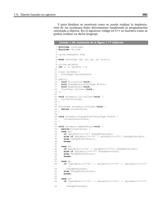 1.5. Diseño basado en agentes [85]
Y para ﬁnalizar se mostrará como se puede realizar la implenta-
ción de un autómata ﬁnito determinista empleando la programación
orientada a objetos. En el siguiente código en C++ se muestra como se
podría realizar en dicho lenguaje.
Listado 1.26: Autómata de la ﬁgura 1.77 (objetos).
1 #include iostream
2 #include string
3
4 using namespace std;
5
6 enum StateType {q0, q1, q2, q3, error};
7
8 string palabra;
9 int n, i, mensaje = 0;
10
11 class automata {
12 StateType CurrentState;
13
14 public:
15 void Inicializar(void);
16 void ChangeState(StateType State);
17 void UpdateState(void);
18 StateType Informar(void);
19 };
20
21 void automata::Inicializar(void) {
22 CurrentState=q0;
23 }
24
25 StateType automata::Informar(void) {
26 return CurrentState;
27 }
28
29 void automata::ChangeState(StateType State) {
30 CurrentState=State;
31 }
32
33 void automata::UpdateState(void) {
34 switch(CurrentState) {
35 case q0:
36 if (palabra[i]==’a’) ChangeState(q1);
37 else if (palabra[i]==’b’ || palabra[i]==’c’) ChangeState(q2);
38 else ChangeState(error);
39 break;
40
41 case q1:
42 if (palabra[i]==’a’ || palabra[i]==’b’) ChangeState(q1);
43 else if (palabra[i]==’c’) ChangeState(q3);
44 else ChangeState(error);
45 break;
46
47 case q2:
48 if ((palabra[i]==’a’) || (palabra[i]==’b’) || (palabra[i]==’c’)
)
49 ChangeState(q2);
50 else ChangeState(error);
51 break;
52
53 case q3:
54 if ((palabra[i]==’a’) || (palabra[i]==’b’) || (palabra[i]==’c’)
)
55 ChangeState(q3);
 