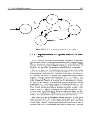 1.5. Diseño basado en agentes [87]
c0
r21
c1
c2
c3
r01
r31
r32
r11
Figura 1.80: Forma de los Autómatas con los que se va a trabajar.
1.5.4. Implementación de agentes basados en autó-
matas
En el campo del desarrollo de videojuegos, como ya ha sido comen-
tado, se suele trabajar con unas máquinas especiales, las máquinas de
Moore o Mealy, que extienden los autómatas de estados ﬁnitos (FSM)
para dotarlos de mayor expresividad. En la ﬁgura 1.80 se muestra un
autómata del tipo de los que se usarán en el diseño de videojuegos.
Los ci que aparecen en el autómata mostrado son estados, cada
uno de los cuales tiene asociado una funcionalidad, o en el caso de los
videojuegos un comportamiento, diferente. El autómata que se mues-
tra en la ﬁgura 1.80 tiene 4 estados y su funcionamiento contará por
lo tanto con otros tantos comportamientos {c0, c1, c2, c3}. Las rij son
reglas que son disparadas ante estímulos que ocurren en el entorno
y que le permiten cambiar de estado y por lo tanto modiﬁcar su com-
portamiento. Por ejemplo, si estando en el estado c0 se satisfacen unas
condiciones en el entorno que permite el disparo de la regla r01, esto
provocará un cambio de estado, del estado c0 al estado c1 y por lo tan-
to un cambio de comportamiento. También se puede observar como
desde el estado c3 podrían dispararse dos reglas diferentes r31 y r32,
en estos casos los estímulos que disparan cada regla deben ser dife-
rentes, se recuerda la necesidad de estar en un único estado en cada
instante del funcionamiento del autómata (son deterministas).
Los juegos que son desarrollados usando lenguajes de alto nivel,
como por ejemplo C o C++, típicamente almacenan todos los datos
relacionados a cada agente en una estructura o clase. Esta estructura
o clase puede contener variables para almacenar información como la
posición, vida, fuerza, habilidades especiales, y armas, entre muchas
 