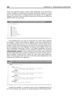 [88] CAPÍTULO 1. INTELIGENCIA ARTIFICIAL
otras. Por supuesto, junto a todos estos elementos, en la estructura
o clase también se almacenará el estado actual del autómata, y será
éste el que determine el comportamiento del agente. En el siguiente
código se muestra cómo se podría almacenar los datos que deﬁnen al
agente dentro de una clase.
Listado 1.27: Clase contenedora de los datos de un agente.
1 class AIEntity
2 {
3 public:
4 int type;
5 int state;
6 int row;
7 int column;
8 int health;
9 int strength;
10 int intelligence;
11 int magic;
12 };
Para implementar este tipo de máquinas de estado ﬁnito dotadas
con salida, o más concretamente agentes como los comentados en
la sección anterior para su uso en videojuegos, existen varias alter-
nativas. Éstas están basadas en las que ya se han presentado en la
sección anterior pero con mejoras. La manera más simple es por me-
dio de múltiples sentencias “If-Else” o la mejora inmediata al uso de
estas sentencias, por medio de una sentencia “switch”. La sentencia
switch(estado_actual) es una sentencia de selección. Esta sentencia
permite seleccionar las acciones a realizar de acuerdo al valor que to-
me la variable “estado_actual”, habrá un “case” para cada estado po-
sible. La forma general de usar esta sentencia para implementar una
máquina de estados es la siguiente:
Listado 1.28: Implementación del autómata por medio de sentencias
switch.
1 switch (estado_actual)
2 {
3 case estado 1:
4 Funcionalidad del comportamiento del estado 1;
5 Transiciones desde este estado;
6 break;
7 case estado 2:
8 Funcionalidad del comportamiento del estado 2;
9 Transiciones desde este estado;
10 break;
11 case estado N:
12 Funcionalidad del comportamiento del estado N;
13 Transiciones desde este estado;
14 break;
15 default:
16 Funcionalidad por defecto;
17 }
A modo de ejemplo, se muestra como sería la implementación en
C++ del autómata que simula el comportamiento del fantasma Sha-
 