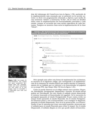 1.5. Diseño basado en agentes [89]
dow del videojuego del ComeCocos (vea la ﬁgura 1.78), partiendo de
la implementación más avanzada que se presentó en la sección an-
terior, es decir con programación orientada a objetos y por medio de
una sentencia “switch” y sentencias “if-else”. No se entra en detalles
sobre como se implementarían las funcionalidades asociadas a cada
estado, aunque se recuerda que esas serían especíﬁcas de cada fan-
tasma. Tampoco se muestra como sería la implementación de la clase
“Ghost”.
Listado 1.29: Implementación del autómata que simula el comporta-
miento del fantasma en el juego del ComeCocos.
1 enum StateType{Inactivo, Huyendo, Persiguiento};
2
3 void Ghost::UpdateState(StateType CurrentState, GhostType GType)
4 {
5
6 switch(CurrentState)
7 {
8
9 case Huyendo:
10 Huir(GType);
11 if (PacManTraga())
12 {
13 ChangeState(Inactivo);
14 }
15 else if (Temporizador(10)) ChangeState(Persiguiendo);
16 break;
17
18 case Persiguiendo:
19 Perseguir(GType);
20 if (PacManComePastilla()) ChangeState(Huyendo);
21 break;
22
23 case Inactivo:
24 Regenerar();
25 if (Temporizador(2)) ChangeState(Persiguiendo);
26 break;
27 }
28 }
Figura 1.81: Los juegos de
francotiradores son juegos
con gran aceptación (p.e.
Sniper Elite V2), probable-
mente por estar conectados
con una niñez en la que
juegos como el escondite o
el pilla-pilla eran toda una
aventura.
Otro ejemplo más sobre esta forma de implementar los autómatas,
se muestra en el siguiente código, que corresponde a la implementa-
ción de la máquina de estados ﬁnitos que podría simular el comporta-
miento de un soldado que se enfrenta a un francotirador (el jugador)
en un juego FPS, tipo Sniper Elite V2 (vea la ﬁgura 1.81).
Como se puede observar en el código existen cinco estados: Huyen-
do, Patrullando, Persiguiendo, Disparando e Inactivo. El estado inicial
podría ser Patrullando. En este estado el soldado estará observando
el entorno buscando al francotirador (el jugador). Si lo encuentra lo
perseguirá (pasando al estado Persiguiendo). Si por contra recibe un
ataque huirá (pasando al estado Huyendo). En el estado Persiguien-
do intentará poner a tiro al francotirador, si lo consigue le disparará,
pasando al estado Disparando. Pero si en la persecución, es el franco-
tirador el que le amenaza por tener una mejor posición, provocará que
el soldado pase al estado Huyendo para evitar el ataque. En el estado
Disparando, el soldado dispara si cree que puede abatir al francotira-
 