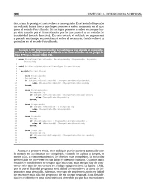 [90] CAPÍTULO 1. INTELIGENCIA ARTIFICIAL
dor, si no, lo persigue hasta volver a conseguirlo. En el estado Huyendo
un soldado huirá hasta que logre ponerse a salvo, momento en el que
pasa al estado Patrullando. Si no logra ponerse a salvo es porque ha-
ya sido cazado por el francotirador por lo que pasará a un estado de
inactividad (estado Inactivo). En este estado el soldado se regenerará
y pasado un tiempo se posicionará sobre el escenario, donde volverá a
patrullar en el estado Patrullando.
Listado 1.30: Implementación del autómata que simula el comporta-
miento de un soldado que se enfrenta a un francotirador en un juego de
tipo FPS (p.e. Sniper Elite V2).
1 enum StateType{Patrullando, Persiguiendo, Disparando, Huyendo,
Inactivo};
2
3 void Soldier::UpdateState(StateType CurrentState)
4 {
5 switch(CurrentState)
6 {
7 case Patrullando:
8 Patrullar();
9 if (ObjetivoLocalizado()) ChangeState(Persiguiendo);
10 else (AtaqueRecibido()) ChangeState(Huyendo);
11 break;
12
13 case Persiguiendo:
14 Perseguir();
15 if (ObjetivoVulnerable()) ChangeState(Disparando);
16 else ChangeState(Huyendo);
17 break;
18
19 case Disparando:
20 if (ObjetivoAbatible()) Disparar();
21 else ChangeState(Persiguiendo);
22 break;
23
24 case Huyendo:
25 Huir();
26 if (PuestoaSalvo()) ChangeState(Patrullando);
27 else if (Abatido()) ChangeState(Inactivo);
28 break;
29
30 case Inactivo:
31 Regenerar();
32 if (TranscurridoTiempo()) ChangeState(Patrullando);
33 break;
34 }
35 }
Aunque a primera vista, este enfoque puede parecer razonable por
lo menos en autómatas no complejos, cuando se aplica a juegos, o
mejor aún, a comportamientos de objetos más complejos, la solución
presentada se convierte en un largo y tortuoso camino. Cuantos más
estados y condiciones se tengan que manejar, más riesgo hay de con-
vertir este tipo de estructura en código spaghetti (vea la ﬁgura 1.82),
por lo que el ﬂujo del programa será difícil de entender y la tarea de de-
puración una pesadilla. Además, este tipo de implementación es difícil
de extender más allá del propósito de su diseño original. Esta ﬂexibli-
dad en el diseño es una característica deseable ya que las extensiones
 