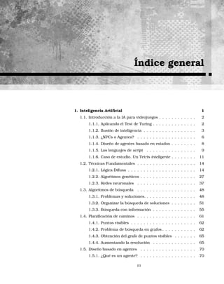 Índice general
1. Inteligencia Artiﬁcial 1
1.1. Introducción a la IA para videojuegos . . . . . . . . . . . . 2
1.1.1. Aplicando el Test de Turing . . . . . . . . . . . . . . 2
1.1.2. Ilusión de inteligencia . . . . . . . . . . . . . . . . . 3
1.1.3. ¿NPCs o Agentes? . . . . . . . . . . . . . . . . . . . 6
1.1.4. Diseño de agentes basado en estados . . . . . . . . 8
1.1.5. Los lenguajes de script . . . . . . . . . . . . . . . . 9
1.1.6. Caso de estudio. Un Tetris inteligente . . . . . . . . 11
1.2. Técnicas Fundamentales . . . . . . . . . . . . . . . . . . . 14
1.2.1. Lógica Difusa . . . . . . . . . . . . . . . . . . . . . . 14
1.2.2. Algoritmos genéticos . . . . . . . . . . . . . . . . . . 27
1.2.3. Redes neuronales . . . . . . . . . . . . . . . . . . . 37
1.3. Algoritmos de búsqueda . . . . . . . . . . . . . . . . . . . 48
1.3.1. Problemas y soluciones. . . . . . . . . . . . . . . . . 48
1.3.2. Organizar la búsqueda de soluciones . . . . . . . . 51
1.3.3. Búsqueda con información . . . . . . . . . . . . . . 55
1.4. Planiﬁcación de caminos . . . . . . . . . . . . . . . . . . . 61
1.4.1. Puntos visibles . . . . . . . . . . . . . . . . . . . . . 62
1.4.2. Problema de búsqueda en grafos . . . . . . . . . . . 62
1.4.3. Obtención del grafo de puntos visibles . . . . . . . 65
1.4.4. Aumentando la resolución . . . . . . . . . . . . . . 65
1.5. Diseño basado en agentes . . . . . . . . . . . . . . . . . . 70
1.5.1. ¿Qué es un agente? . . . . . . . . . . . . . . . . . . 70
III
 