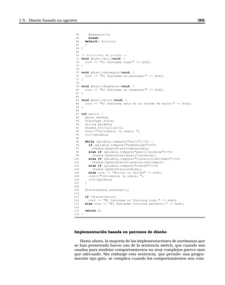 1.5. Diseño basado en agentes [93]
64 Regenerar();
65 break;
66 default: Error();
67 }
68 }
69
70 /* Funciones de prueba */
71 void ghost::Huir(void) {
72 cout  El fantasma huye!  endl;
73 }
74
75 void ghost::Perseguir(void) {
76 cout  El fantasma te persigue!  endl;
77 }
78
79 void ghost::Regenerar(void) {
80 cout  El fantasma se regenera!  endl;
81 }
82
83 void ghost::Error(void) {
84 cout  El fantasma esta en un estado de error!  endl;
85 }
86
87 int main() {
88 ghost shadow;
89 StateType State;
90 string palabra;
91 shadow.Inicializar();
92 coutIntroduzca la regla: ;
93 cinpalabra;
94
95 while (palabra.compare(salir)!=0) {
96 if (palabra.compare(regenerado)==0)
97 shadow.UpdateState(regenerado);
98 else if (palabra.compare(pastillacomida)==0)
99 shadow.UpdateState(pastillacomida);
100 else if (palabra.compare(transcurridotiempo)==0)
101 shadow.UpdateState(transcurridotiempo);
102 else if (palabra.compare(comido)==0)
103 shadow.UpdateState(comido);
104 else cout  Accion no valida  endl;
105 coutIntroduzca la regla: ;
106 cinpalabra;
107 }
108
109 State=shadow.Informar();
110
111 if (State==error)
112 cout  El fantasma no funciona bien.  endl;
113 else cout  El fantasma funciona perfecto.  endl;
114
115 return 0;
116 }
Implementación basada en patrones de diseño
Hasta ahora, la mayoría de las implementaciones de autómatas que
se han presentado hacen uso de la sentencia switch, que cuando son
usadas para modelar comportamientos no muy complejos parece más
que adecuado. Sin embargo esta sentencia, que permite una progra-
mación tipo goto, se complica cuando los comportamientos son com-
 