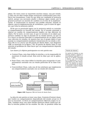 [94] CAPÍTULO 1. INTELIGENCIA ARTIFICIAL
plejos. En estos casos se requerirán muchas ramas, una por estado,
y cada una de ellas tendrá largas sentencias condicionales para esta-
blecer las transisiones. Cada vez que deba ser cambiada la sentencia
switch, porque sea necesario añadir o eliminar algún estado, por lo
general acarreará un montón de cambios en el resto de la implemen-
tación. A continuación se muestra una posible solución, basada en
objetos, para la implementación de autómatas, y por lo tanto de agen-
tes, que evita la sentencia switch.
El ﬁn que se prentende lograr con la sentencia switch es controlar
el comportamiento en función del estado. En el mundo orientado a
objetos un cambio de comportamiento implica un tipo diferente de
objeto. Por lo tanto, en este caso, lo que se necesita es un objeto que
parezca cambiar su tipo en función de su estado interno. Lo que se
va a hacer es intentar describir el comportamiento de un objeto como
una colección de estados, de manera que sea el propio objeto el que
maneje su comportamiento mediante transiciones de un estado a otro.
Para ello se va a hacer uso del patrón de diseño State, cuyo diagrama
UML es mostrado en la ﬁgura 1.83. El patrón de diseño state es una
solución al problema de cómo hacer que un comportamiento dependa
del estado.
Patrón de diseño
Un patrón de diseño es una
solucion simple y elegante a
un problema especíﬁco y co-
mún en el diseño orientado
a objetos, que está basada
en la experiencia y su fun-
cionamiento ha sido demos-
trado. Su objetivo es permi-
tir la construcción de softwa-
re orientado a objetos ﬂexible
y fácil de mantener.
Las clases y/o objetos participantes en este patrón son:
Context Class, esta clase deﬁne la interfaz, y es la responsable de
mantener el estado actual. Esta será la clase que use la aplica-
ción.
State Class, esta clase deﬁne la interfaz para encapsular el com-
portamiento asociado con un estado particular de la clase Con-
text.
ConcreteState Class, cada una de las subclases que implementa
un comportamiento asociado con un estado del contexto.
Figura 1.83: Diagrama UML del Patrón de diseño State.
La idea de este patrón es tener una clase, Contexto (Context class),
que tendrá un comportamiento dependiendo del estado actual en el
que se encuentre, es decir un comportamiento diferente según su es-
tado. También tiene una clase Estado abstracta (State Class) que de-
ﬁne la interfaz pública de los estados. En ella, se pondrán todas las
 