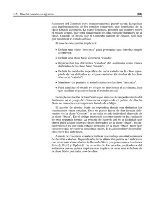 1.5. Diseño basado en agentes [95]
funciones del Contexto cuyo comportamiento puede variar. Luego hay
una implementación de los estados concretos, que heredarán de la
clase Estado abstracto. La clase Contexto, poseerá un puntero sobre
el estado actual, que será almacenado en una variable miembro de la
clase. Cuando se desea que el Contexto cambie de estado, solo hay
que modiﬁcar el estado actual.
El uso de este patrón implicará:
Deﬁnir una clase “contexto” para presentar una interfaz simple
al exterior.
Deﬁnir una clase base abstracta “estado”.
Representar los diferentes “estados” del autómata como clases
derivadas de la clase base “estado”.
Deﬁnir la conducta especíﬁca de cada estado en la clase apro-
piada de las deﬁnidas en el paso anterior (derivadas de la clase
abstracta “estado”).
Mantener un puntero al estado actual en la clase “contexto”.
Para cambiar el estado en el que se encuentra el autómata, hay
que cambiar el puntero hacia el estado actual.
La implementación del autómata que simula el comportamiento del
fantasma en el juego del Comecocos empleando el patrón de diseño
State se muestra en el siguiente listado de código.
El patrón de diseño State no especiﬁca donde son deﬁnidas las
transiciones entre estados. Esto se puede hacer de dos formas dife-
rentes: en la clase “Context”, o en cada estado individual derivado de
la clase “State”. En el código mostrado anteriormente se ha realizado
de esta segunda forma. La ventaja de hacerlo así es la facilidad que
ofrece para añadir nuevas clases derivadas de la clase “State”. Su in-
conveniente es que cada estado derivado de la clase “State” tiene que
conocer como se conecta con otras clases, lo cual introduce dependen-
cias entre las subclases.
A modo de resumen, conviene indicar que no hay una única manera
de decribir estados. Dependiendo de la situación podría ser suﬁciente
con crear una clase abstracta llamada State que posea unas funciones
Enter(), Exit() y Update(). La creación de los estados particulares del
autómata que se quiera implementar implicaría crear una subclase de
la clase State por cada uno de ellos.
 